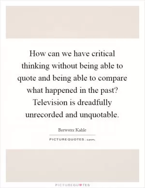 How can we have critical thinking without being able to quote and being able to compare what happened in the past? Television is dreadfully unrecorded and unquotable Picture Quote #1