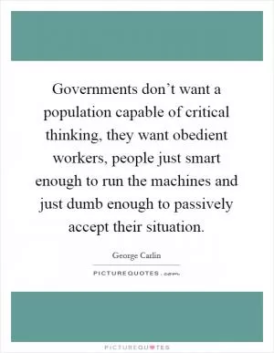 Governments don’t want a population capable of critical thinking, they want obedient workers, people just smart enough to run the machines and just dumb enough to passively accept their situation Picture Quote #1