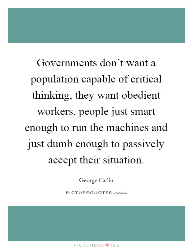 Governments don't want a population capable of critical thinking, they want obedient workers, people just smart enough to run the machines and just dumb enough to passively accept their situation. Picture Quote #1