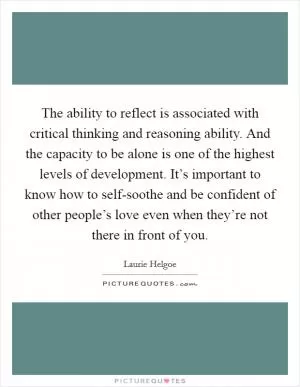 The ability to reflect is associated with critical thinking and reasoning ability. And the capacity to be alone is one of the highest levels of development. It’s important to know how to self-soothe and be confident of other people’s love even when they’re not there in front of you Picture Quote #1