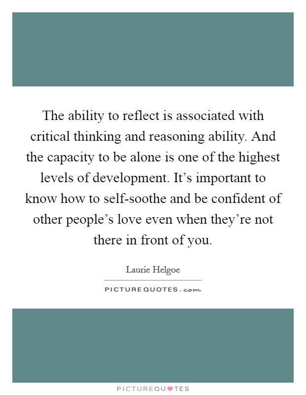 The ability to reflect is associated with critical thinking and reasoning ability. And the capacity to be alone is one of the highest levels of development. It's important to know how to self-soothe and be confident of other people's love even when they're not there in front of you. Picture Quote #1