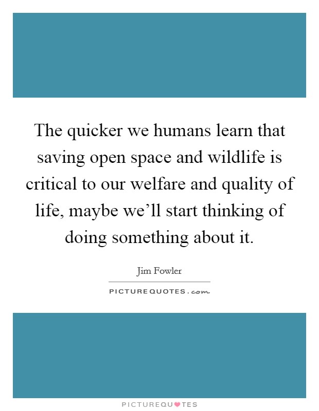 The quicker we humans learn that saving open space and wildlife is critical to our welfare and quality of life, maybe we'll start thinking of doing something about it. Picture Quote #1