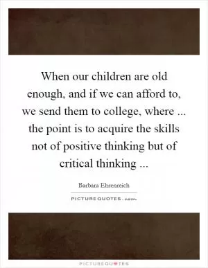 When our children are old enough, and if we can afford to, we send them to college, where ... the point is to acquire the skills not of positive thinking but of critical thinking  Picture Quote #1