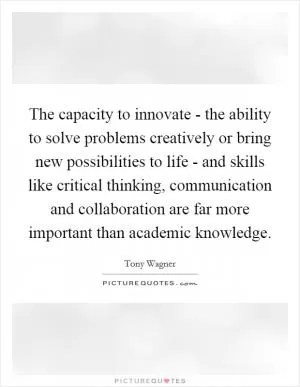 The capacity to innovate - the ability to solve problems creatively or bring new possibilities to life - and skills like critical thinking, communication and collaboration are far more important than academic knowledge Picture Quote #1