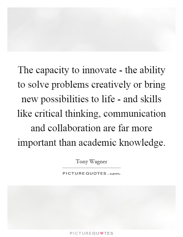 The capacity to innovate - the ability to solve problems creatively or bring new possibilities to life - and skills like critical thinking, communication and collaboration are far more important than academic knowledge. Picture Quote #1