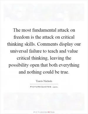 The most fundamental attack on freedom is the attack on critical thinking skills. Comments display our universal failure to teach and value critical thinking, leaving the possibility open that both everything and nothing could be true Picture Quote #1