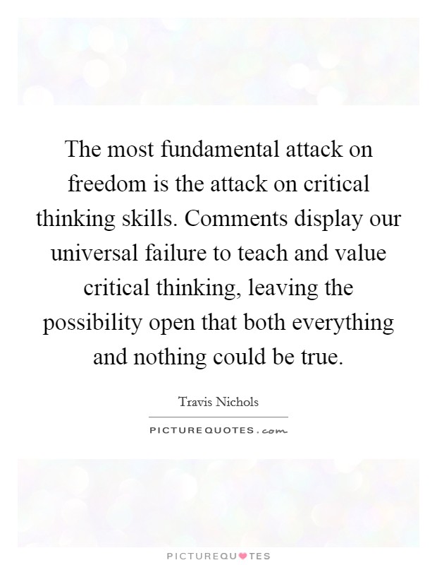 The most fundamental attack on freedom is the attack on critical thinking skills. Comments display our universal failure to teach and value critical thinking, leaving the possibility open that both everything and nothing could be true. Picture Quote #1