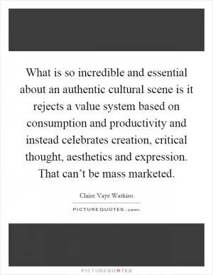 What is so incredible and essential about an authentic cultural scene is it rejects a value system based on consumption and productivity and instead celebrates creation, critical thought, aesthetics and expression. That can’t be mass marketed Picture Quote #1