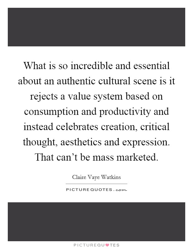 What is so incredible and essential about an authentic cultural scene is it rejects a value system based on consumption and productivity and instead celebrates creation, critical thought, aesthetics and expression. That can't be mass marketed. Picture Quote #1
