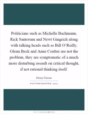 Politicians such as Michelle Bachmann, Rick Santorum and Newt Gingrich along with talking heads such as Bill O’Reilly, Glenn Beck and Anne Coulter are not the problem, they are symptomatic of a much more disturbing assault on critical thought, if not rational thinking itself Picture Quote #1
