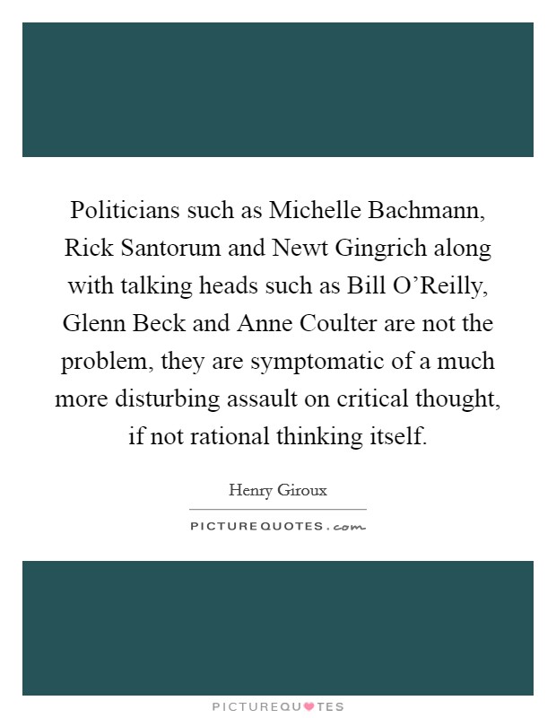 Politicians such as Michelle Bachmann, Rick Santorum and Newt Gingrich along with talking heads such as Bill O'Reilly, Glenn Beck and Anne Coulter are not the problem, they are symptomatic of a much more disturbing assault on critical thought, if not rational thinking itself. Picture Quote #1