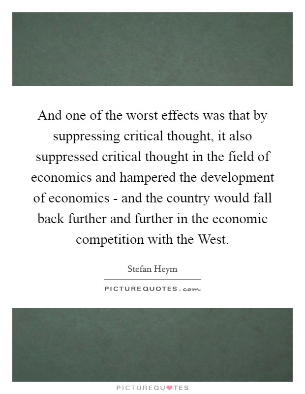 And one of the worst effects was that by suppressing critical thought, it also suppressed critical thought in the field of economics and hampered the development of economics - and the country would fall back further and further in the economic competition with the West. Picture Quote #1