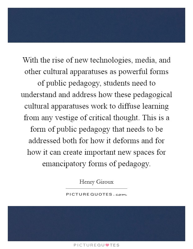 With the rise of new technologies, media, and other cultural apparatuses as powerful forms of public pedagogy, students need to understand and address how these pedagogical cultural apparatuses work to diffuse learning from any vestige of critical thought. This is a form of public pedagogy that needs to be addressed both for how it deforms and for how it can create important new spaces for emancipatory forms of pedagogy. Picture Quote #1