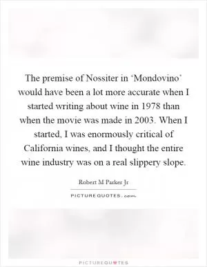 The premise of Nossiter in ‘Mondovino’ would have been a lot more accurate when I started writing about wine in 1978 than when the movie was made in 2003. When I started, I was enormously critical of California wines, and I thought the entire wine industry was on a real slippery slope Picture Quote #1