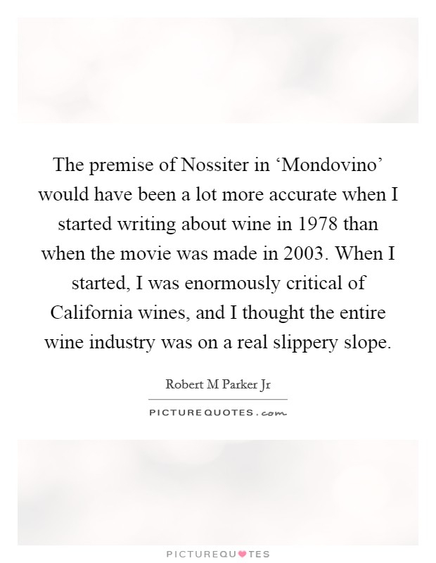 The premise of Nossiter in ‘Mondovino' would have been a lot more accurate when I started writing about wine in 1978 than when the movie was made in 2003. When I started, I was enormously critical of California wines, and I thought the entire wine industry was on a real slippery slope. Picture Quote #1