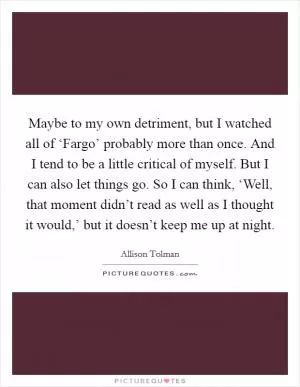 Maybe to my own detriment, but I watched all of ‘Fargo’ probably more than once. And I tend to be a little critical of myself. But I can also let things go. So I can think, ‘Well, that moment didn’t read as well as I thought it would,’ but it doesn’t keep me up at night Picture Quote #1