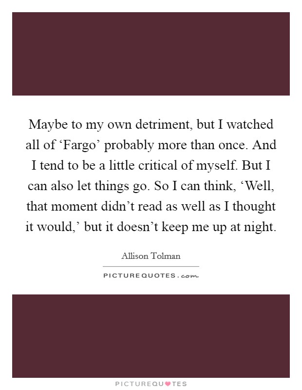 Maybe to my own detriment, but I watched all of ‘Fargo' probably more than once. And I tend to be a little critical of myself. But I can also let things go. So I can think, ‘Well, that moment didn't read as well as I thought it would,' but it doesn't keep me up at night. Picture Quote #1