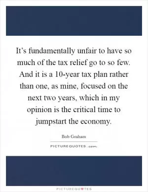 It’s fundamentally unfair to have so much of the tax relief go to so few. And it is a 10-year tax plan rather than one, as mine, focused on the next two years, which in my opinion is the critical time to jumpstart the economy Picture Quote #1