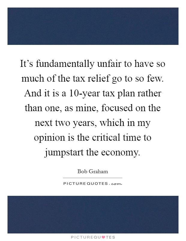 It's fundamentally unfair to have so much of the tax relief go to so few. And it is a 10-year tax plan rather than one, as mine, focused on the next two years, which in my opinion is the critical time to jumpstart the economy. Picture Quote #1