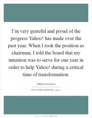 I’m very grateful and proud of the progress Yahoo! has made over the past year. When I took the position as chairman, I told the board that my intention was to serve for one year in order to help Yahoo! during a critical time of transformation Picture Quote #1