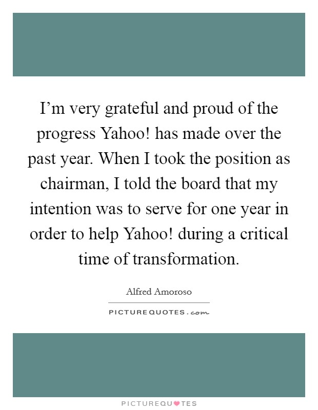I'm very grateful and proud of the progress Yahoo! has made over the past year. When I took the position as chairman, I told the board that my intention was to serve for one year in order to help Yahoo! during a critical time of transformation. Picture Quote #1