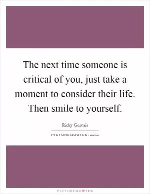 The next time someone is critical of you, just take a moment to consider their life. Then smile to yourself Picture Quote #1