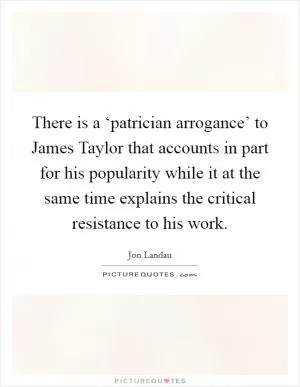 There is a ‘patrician arrogance’ to James Taylor that accounts in part for his popularity while it at the same time explains the critical resistance to his work Picture Quote #1
