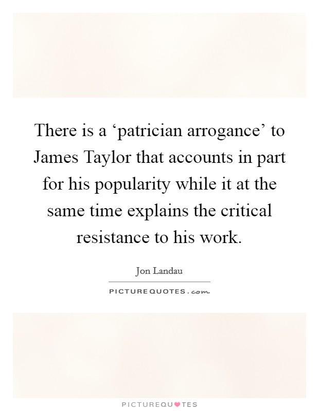 There is a ‘patrician arrogance' to James Taylor that accounts in part for his popularity while it at the same time explains the critical resistance to his work. Picture Quote #1