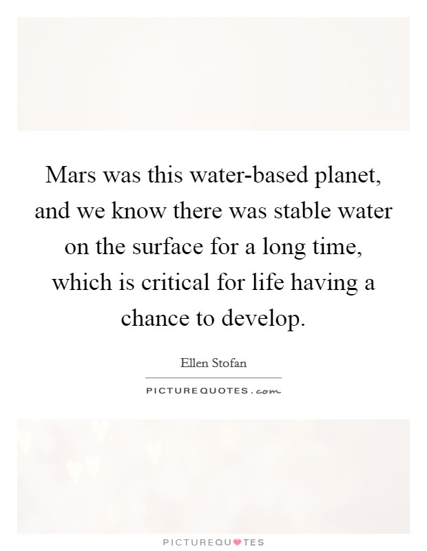 Mars was this water-based planet, and we know there was stable water on the surface for a long time, which is critical for life having a chance to develop. Picture Quote #1