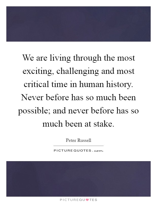 We are living through the most exciting, challenging and most critical time in human history. Never before has so much been possible; and never before has so much been at stake. Picture Quote #1