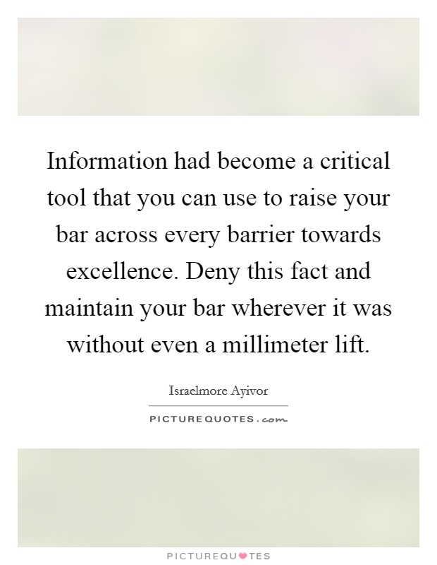 Information had become a critical tool that you can use to raise your bar across every barrier towards excellence. Deny this fact and maintain your bar wherever it was without even a millimeter lift. Picture Quote #1