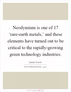 Neodymium is one of 17 ‘rare-earth metals,’ and these elements have turned out to be critical to the rapidly-growing green technology industries Picture Quote #1