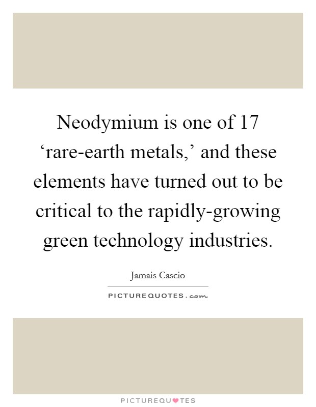 Neodymium is one of 17 ‘rare-earth metals,' and these elements have turned out to be critical to the rapidly-growing green technology industries. Picture Quote #1