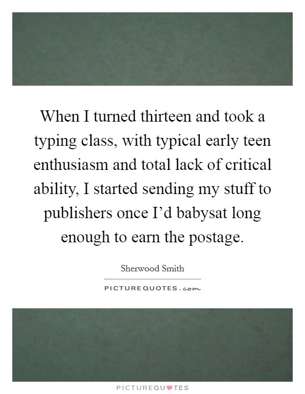 When I turned thirteen and took a typing class, with typical early teen enthusiasm and total lack of critical ability, I started sending my stuff to publishers once I'd babysat long enough to earn the postage. Picture Quote #1