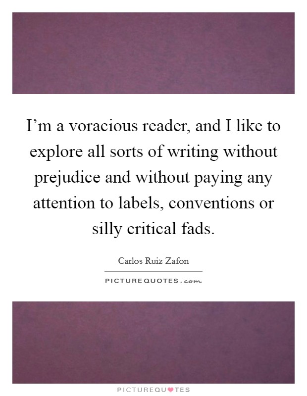 I'm a voracious reader, and I like to explore all sorts of writing without prejudice and without paying any attention to labels, conventions or silly critical fads. Picture Quote #1