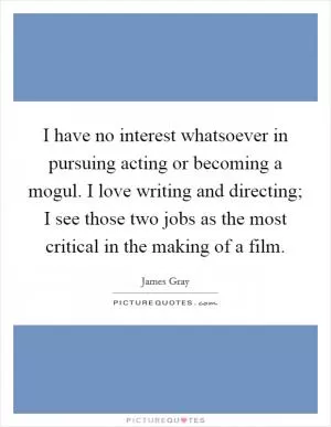 I have no interest whatsoever in pursuing acting or becoming a mogul. I love writing and directing; I see those two jobs as the most critical in the making of a film Picture Quote #1