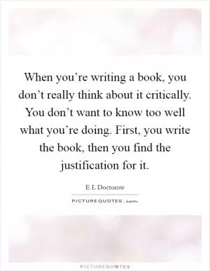 When you’re writing a book, you don’t really think about it critically. You don’t want to know too well what you’re doing. First, you write the book, then you find the justification for it Picture Quote #1