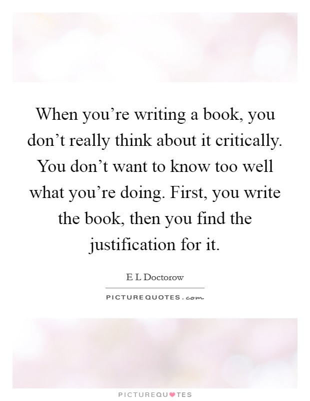 When you're writing a book, you don't really think about it critically. You don't want to know too well what you're doing. First, you write the book, then you find the justification for it. Picture Quote #1