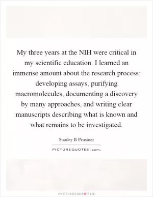 My three years at the NIH were critical in my scientific education. I learned an immense amount about the research process: developing assays, purifying macromolecules, documenting a discovery by many approaches, and writing clear manuscripts describing what is known and what remains to be investigated Picture Quote #1