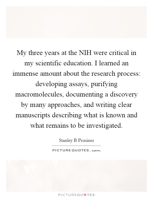 My three years at the NIH were critical in my scientific education. I learned an immense amount about the research process: developing assays, purifying macromolecules, documenting a discovery by many approaches, and writing clear manuscripts describing what is known and what remains to be investigated. Picture Quote #1