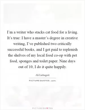 I’m a writer who stacks cat food for a living. It’s true: I have a master’s degree in creative writing, I’ve published two critically successful books, and I get paid to replenish the shelves of my local food co-op with pet food, sponges and toilet paper. Nine days out of 10, I do it quite happily Picture Quote #1