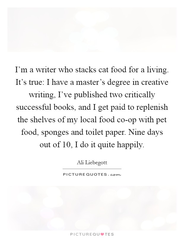 I'm a writer who stacks cat food for a living. It's true: I have a master's degree in creative writing, I've published two critically successful books, and I get paid to replenish the shelves of my local food co-op with pet food, sponges and toilet paper. Nine days out of 10, I do it quite happily. Picture Quote #1