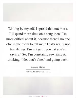 Writing by myself, I spread that out more. I’ll spend more time on a song then. I’m more critical about it, because there’s no one else in the room to tell me, ‘That’s really not translating. I’m not getting what you’re saying.’ So, I’m constantly rewriting it, thinking, ‘No, that’s fine,’ and going back Picture Quote #1