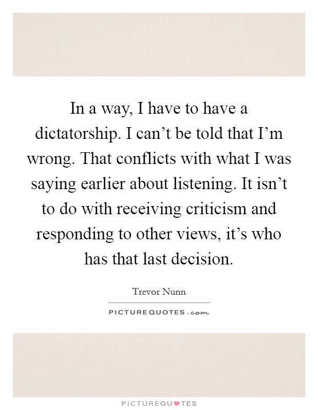 In a way, I have to have a dictatorship. I can't be told that I'm wrong. That conflicts with what I was saying earlier about listening. It isn't to do with receiving criticism and responding to other views, it's who has that last decision. Picture Quote #1