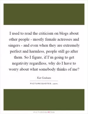 I used to read the criticism on blogs about other people - mostly female actresses and singers - and even when they are extremely perfect and harmless, people still go after them. So I figure, if I’m going to get negativity regardless, why do I have to worry about what somebody thinks of me? Picture Quote #1