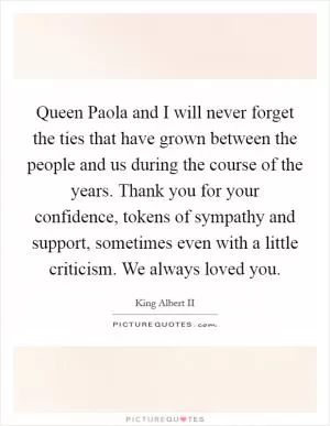 Queen Paola and I will never forget the ties that have grown between the people and us during the course of the years. Thank you for your confidence, tokens of sympathy and support, sometimes even with a little criticism. We always loved you Picture Quote #1