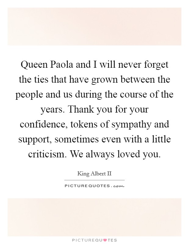 Queen Paola and I will never forget the ties that have grown between the people and us during the course of the years. Thank you for your confidence, tokens of sympathy and support, sometimes even with a little criticism. We always loved you. Picture Quote #1