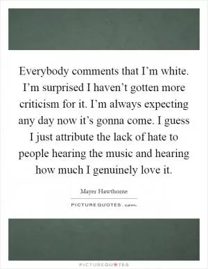 Everybody comments that I’m white. I’m surprised I haven’t gotten more criticism for it. I’m always expecting any day now it’s gonna come. I guess I just attribute the lack of hate to people hearing the music and hearing how much I genuinely love it Picture Quote #1