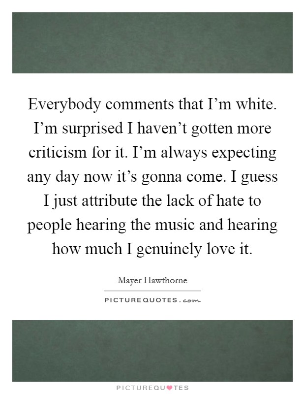 Everybody comments that I'm white. I'm surprised I haven't gotten more criticism for it. I'm always expecting any day now it's gonna come. I guess I just attribute the lack of hate to people hearing the music and hearing how much I genuinely love it. Picture Quote #1