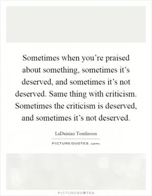 Sometimes when you’re praised about something, sometimes it’s deserved, and sometimes it’s not deserved. Same thing with criticism. Sometimes the criticism is deserved, and sometimes it’s not deserved Picture Quote #1